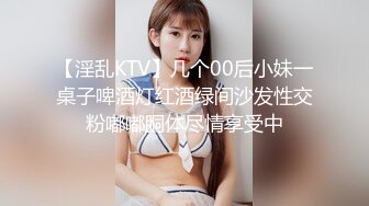 【淫乱KTV】几个00后小妹一桌子啤酒灯红酒绿间沙发性交粉嘟嘟胴体尽情享受中