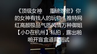 《顶级女神❤️重磅泄密》你的女神有钱人的玩物！推特网红高颜极品气质风情万种御姐【小D在杭州】私拍，露出啪啪开盲盒道具测试