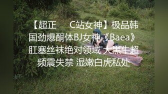 【超正❤️C站女神】极品韩国劲爆酮体BJ女神《Baea》肛塞丝袜绝对领域 大黑牛超频震失禁 湿嫩白虎私处