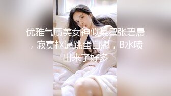 优雅气质美女神似某星张碧晨，寂寞抠逼跳蛋自慰，B水喷出来了好多