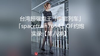 ✨台湾超强炮王「宇宙列车」「spacetrain7654」OF约炮实录【第八弹】