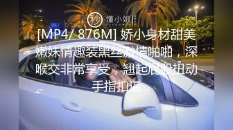 [MP4/ 876M] 娇小身材甜美嫩妹情趣装黑丝激情啪啪，深喉交非常享受，翘起屁股扭动手指扣逼