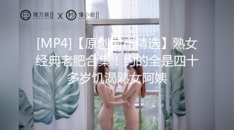 [MP4]【原创国产精选】熟女经典老肥合集！约的全是四十多岁饥渴熟女阿姨