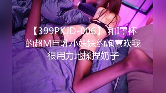 【399PKJD-006】 和I罩杯的超M巨乳小妹妹约炮喜欢我很用力地揉捏奶子