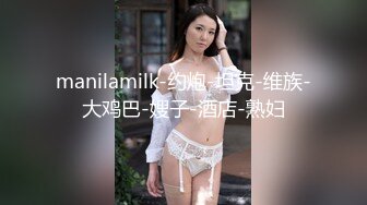 manilamilk-约炮-坦克-维族-大鸡巴-嫂子-酒店-熟妇