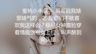 ❤️蜜桃小丰臀❤️哥哥说我婊里婊气的，怎么 你们不就喜欢我这样么？极品女神露脸穿着情趣旗袍女上位，叫声酥到骨头里