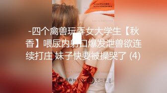 -四个禽兽玩弄女大学生【秋香】喂尿内射口爆发泄兽欲连续打庄 妹子快要被操哭了 (4)