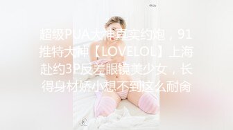 超级PUA大神真实约炮，91推特大神【LOVELOL】上海赴约3P反差眼镜美少女，长得身材娇小想不到这么耐肏