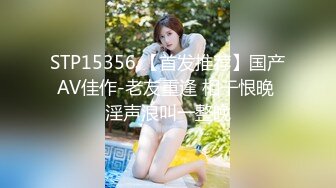 STP15356 【首发推荐】国产AV佳作-老友重逢 相干恨晚 淫声浪叫一整晚