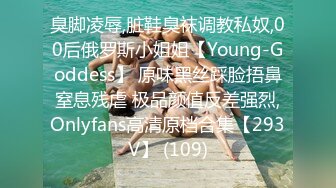 臭脚凌辱,脏鞋臭袜调教私奴,00后俄罗斯小姐姐【Young-Goddess】 原味黑丝踩脸捂鼻窒息残虐 极品颜值反差强烈,Onlyfans高清原档合集【293V】 (109)