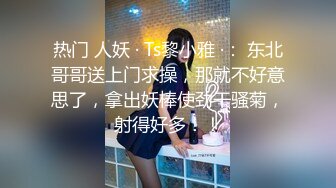 热门 人妖 · Ts黎小雅 ·： 东北哥哥送上门求操，那就不好意思了，拿出妖棒使劲干骚菊，射得好多！！