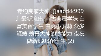 专约良家大神『jaacckk999』最新流出❤️古典舞学妹 白富美留学生 白虎小萝莉 众多骚婊 羡慕大神的钞能力 夜夜做新郎03留学生 (2)