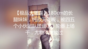 【极品大骚逼】180cm的长腿妹妹，纯欲天花板，被四五个小伙团队蹂躏了，轮番上场干，尤物不能放过