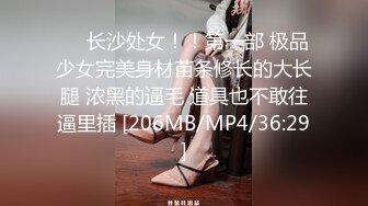 ❤️长沙处女！！第一部 极品少女完美身材苗条修长的大长腿 浓黑的逼毛 道具也不敢往逼里插 [206MB/MP4/36:29]