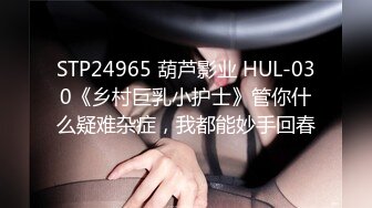 STP24965 葫芦影业 HUL-030《乡村巨乳小护士》管你什么疑难杂症，我都能妙手回春