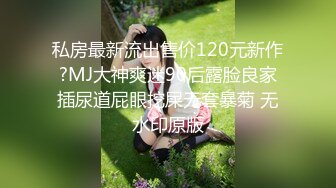 私房最新流出售价120元新作?MJ大神爽迷90后露脸良家插尿道屁眼挖屎无套暴菊 无水印原版