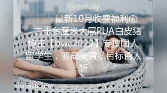 ⚫️⚫️最新10月收费福利⑥，二十多厘米大屌PUA白皮猪炮王【bwc2022】专搞国人留学生，亚裔美眉，目标百人斩