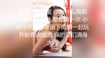 双飞少妇闺蜜 你为什么搞那么亮不好意思 都是第一次 小哥今天花重金留下闺蜜一起玩 开始有点尴尬 操的哥们满身大汗