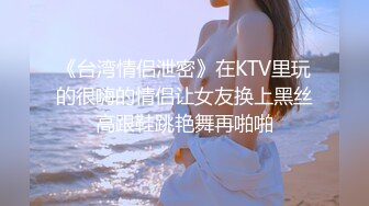 《台湾情侣泄密》在KTV里玩的很嗨的情侣让女友换上黑丝高跟鞋跳艳舞再啪啪