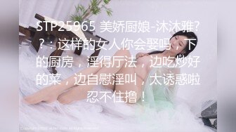 STP25965 美娇厨娘-沐沐雅??：这样的女人你会娶吗，下的厨房，淫得厅法，边吃炒好的菜，边自慰淫叫，太诱惑啦忍不住撸！