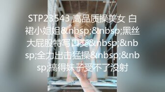 STP23543 高品质操美女 白裙小姐姐&nbsp;&nbsp;黑丝大屁股特写口交&nbsp;&nbsp;全力出击猛操&nbsp;&nbsp;搞得妹子受不了没射