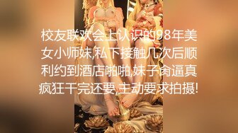 校友联欢会上认识的98年美女小师妹,私下接触几次后顺利约到酒店啪啪,妹子肏逼真疯狂干完还要,主动要求拍摄!