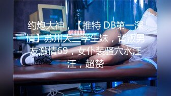 约炮大神，【推特 DB第一深情】苏州大三学生妹，背叛男友激情69，女仆装骚穴水汪汪，超赞