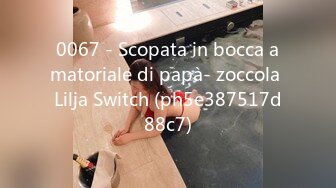 0067 - Scopata in bocca amatoriale di papà- zoccola Lilja Switch (ph5e387517d88c7)