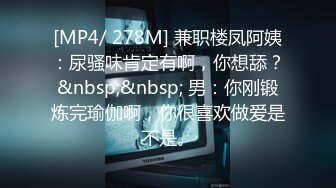 [MP4/ 278M] 兼职楼凤阿姨：尿骚味肯定有啊，你想舔？&nbsp;&nbsp; 男：你刚锻炼完瑜伽啊，你很喜欢做爱是不是。