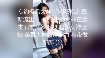 专约极品大神『MRSKL』最新流出❤️你眼中的女神在金主面前又多下贱 超多女神骚婊 羡慕大神的钞能力 夜夜做新郎 (1)