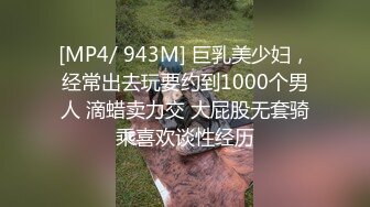 [MP4/ 943M] 巨乳美少妇，经常出去玩要约到1000个男人 滴蜡卖力交 大屁股无套骑乘喜欢谈性经历