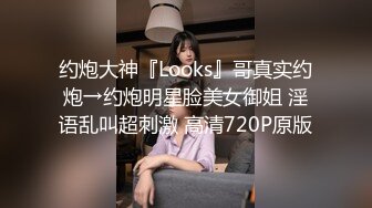 约炮大神『Looks』哥真实约炮→约炮明星脸美女御姐 淫语乱叫超刺激 高清720P原版