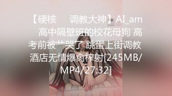 【硬核❤️调教大神】AI_am✿ 高中隔壁班的校花母狗 高考前被艹哭了 跳蛋上街调教 酒店无情爆肏榨射[245MB/MP4/27:32]