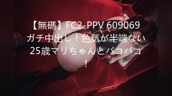 【無碼】FC2-PPV 609069 ガチ中出し！色気が半端ない25歳マリちゃんとパコパコ！