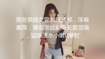 黑丝美腿女警制服诱惑，深喉裹屌，爆裂黑丝骑乘无套顶操，猛操淫水小嫩B爆射