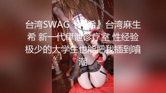 台湾SWAG『希希』台湾麻生希 新一代早泄诊疗室 性经验极少的大学生也能把我插到噴潮