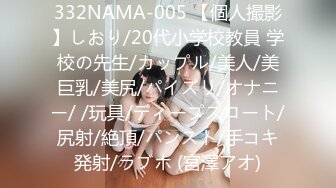 332NAMA-005 【個人撮影】しおり/20代小学校教員 学校の先生/カップル/美人/美巨乳/美尻/パイズリ/オナニー/ /玩具/ディープスロート/尻射/絶頂/パンスト/手コキ発射/ラブホ (宮澤アオ)