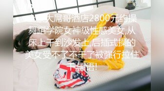 土豪大屌哥酒店2800元约操舞蹈学院女神级性感美女,从床上干到沙发上,后插式操的美女受不了不干了被强行拉住干.国语!