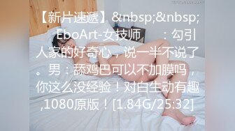 【新片速遞】&nbsp;&nbsp;❤️EboArt-女技师❤️：勾引人家的好奇心，说一半不说了。男：舔鸡巴可以不加膜吗，你这么没经验！对白生动有趣,1080原版！[1.84G/25:32]