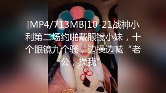 [MP4/713MB]10-21战神小利第二场约啪戴眼镜小妹，十个眼镜九个骚，边操边喊“老公，操我”