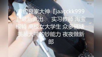 专约良家大神『jaacckk999』最新流出❤️实习教师 淘宝模特 高校女大学生 众多骚婊 羡慕大神的钞能力 夜夜做新郎