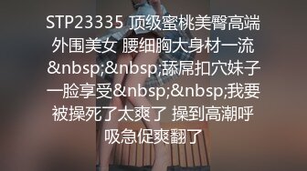 STP23335 顶级蜜桃美臀高端外围美女 腰细胸大身材一流&nbsp;&nbsp;舔屌扣穴妹子一脸享受&nbsp;&nbsp;我要被操死了太爽了 操到高潮呼吸急促爽翻了