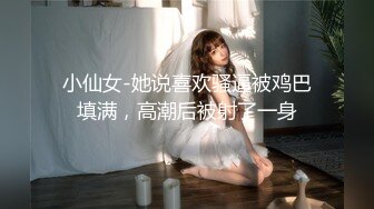 小仙女-她说喜欢骚逼被鸡巴填满，高潮后被射了一身