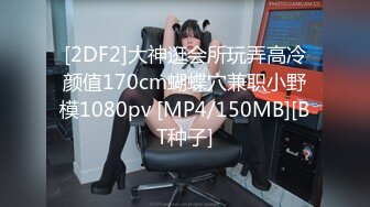 [2DF2]大神逛会所玩弄高冷颜值170cm蝴蝶穴兼职小野模1080pv [MP4/150MB][BT种子]